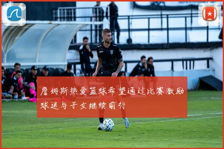 詹姆斯热爱篮球希望通过比赛激励球迷与子女继续前行