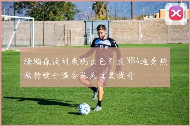 杨瀚森试训表现出色引发NBA选秀热潮持续升温各队关注度提升