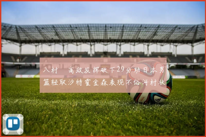 八村塁高效发挥砍下29分助日本男篮轻取沙特霍金森表现不俗河村状态低迷
