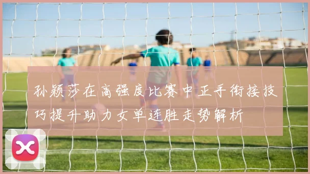 孙颖莎在高强度比赛中正手衔接技巧提升助力女单连胜走势解析