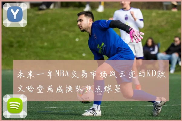 未来一年NBA交易市场风云变幻KD欧文哈登或成换队焦点球星