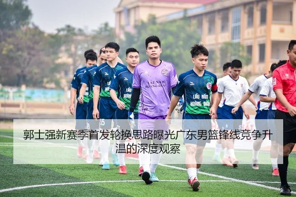 郭士强新赛季首发轮换思路曝光广东男篮锋线竞争升温的深度观察